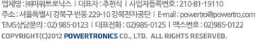 업체명 : ㈜파워트로닉스  l  대표자 : 추현식  l  사업자등록번호 : 210-81-19110
주소 : 서울특별시 강북구 번동 229-10 강북전자공단
대표전화 : 02)985-0125  l  팩스번호 : 02)985-0122  l  E-mail : powertro@powertro.com
Copyright(C)2012 POWERTRONICS Co., Ltd.  all rights reserved. 